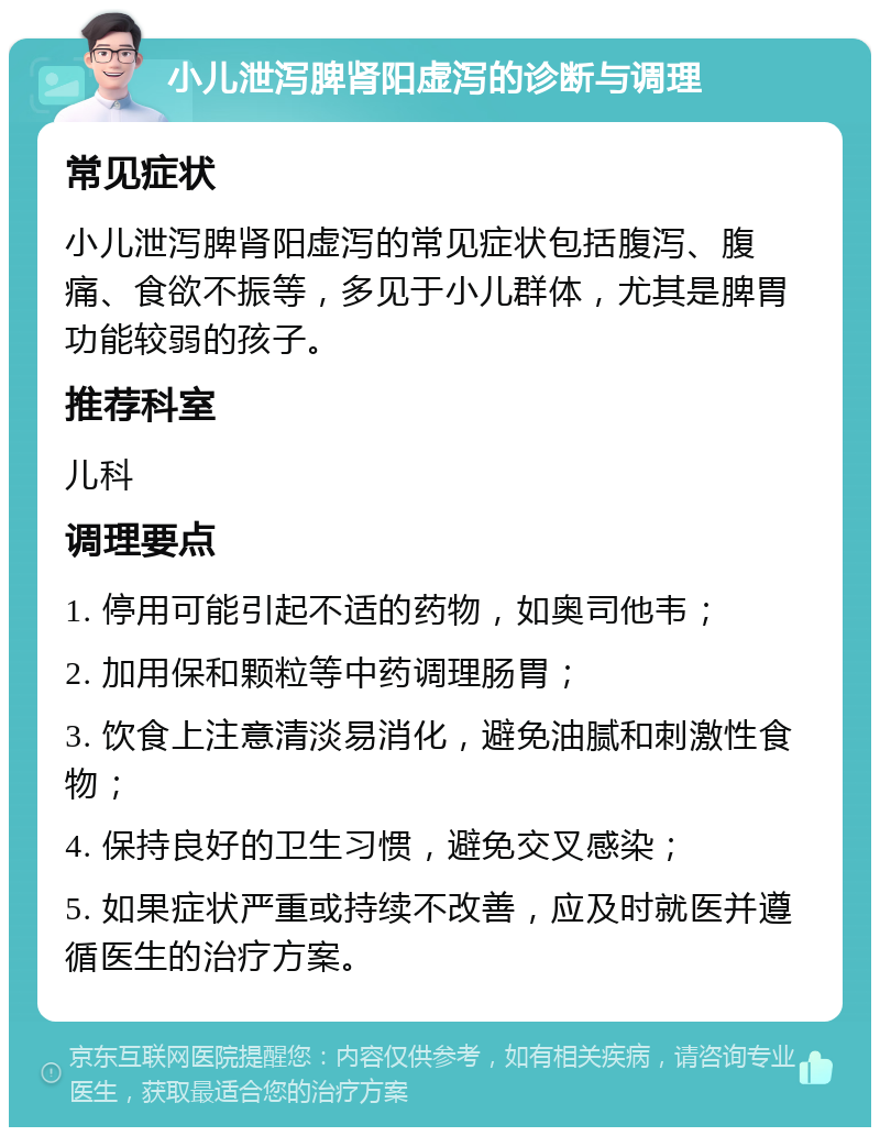 小儿泄泻脾肾阳虚泻的诊断与调理 常见症状 小儿泄泻脾肾阳虚泻的常见症状包括腹泻、腹痛、食欲不振等，多见于小儿群体，尤其是脾胃功能较弱的孩子。 推荐科室 儿科 调理要点 1. 停用可能引起不适的药物，如奥司他韦； 2. 加用保和颗粒等中药调理肠胃； 3. 饮食上注意清淡易消化，避免油腻和刺激性食物； 4. 保持良好的卫生习惯，避免交叉感染； 5. 如果症状严重或持续不改善，应及时就医并遵循医生的治疗方案。