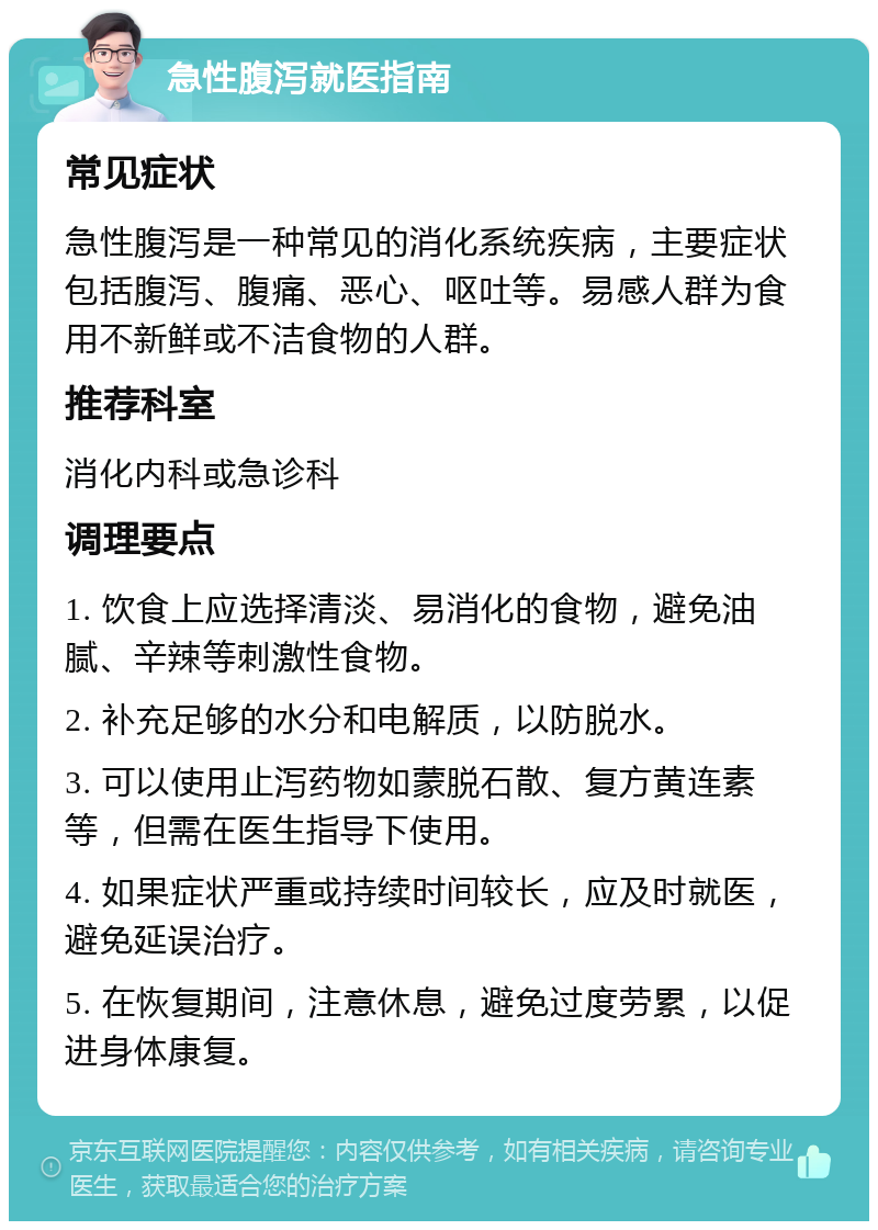 急性腹泻就医指南 常见症状 急性腹泻是一种常见的消化系统疾病，主要症状包括腹泻、腹痛、恶心、呕吐等。易感人群为食用不新鲜或不洁食物的人群。 推荐科室 消化内科或急诊科 调理要点 1. 饮食上应选择清淡、易消化的食物，避免油腻、辛辣等刺激性食物。 2. 补充足够的水分和电解质，以防脱水。 3. 可以使用止泻药物如蒙脱石散、复方黄连素等，但需在医生指导下使用。 4. 如果症状严重或持续时间较长，应及时就医，避免延误治疗。 5. 在恢复期间，注意休息，避免过度劳累，以促进身体康复。