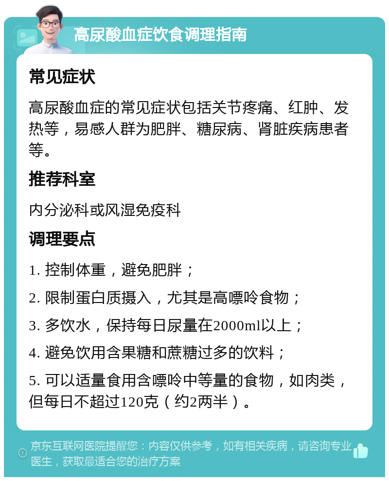 高尿酸血症饮食调理指南 常见症状 高尿酸血症的常见症状包括关节疼痛、红肿、发热等，易感人群为肥胖、糖尿病、肾脏疾病患者等。 推荐科室 内分泌科或风湿免疫科 调理要点 1. 控制体重，避免肥胖； 2. 限制蛋白质摄入，尤其是高嘌呤食物； 3. 多饮水，保持每日尿量在2000ml以上； 4. 避免饮用含果糖和蔗糖过多的饮料； 5. 可以适量食用含嘌呤中等量的食物，如肉类，但每日不超过120克（约2两半）。