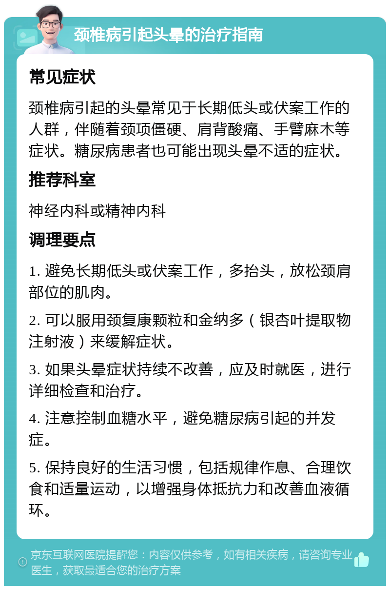 颈椎病引起头晕的治疗指南 常见症状 颈椎病引起的头晕常见于长期低头或伏案工作的人群，伴随着颈项僵硬、肩背酸痛、手臂麻木等症状。糖尿病患者也可能出现头晕不适的症状。 推荐科室 神经内科或精神内科 调理要点 1. 避免长期低头或伏案工作，多抬头，放松颈肩部位的肌肉。 2. 可以服用颈复康颗粒和金纳多（银杏叶提取物注射液）来缓解症状。 3. 如果头晕症状持续不改善，应及时就医，进行详细检查和治疗。 4. 注意控制血糖水平，避免糖尿病引起的并发症。 5. 保持良好的生活习惯，包括规律作息、合理饮食和适量运动，以增强身体抵抗力和改善血液循环。