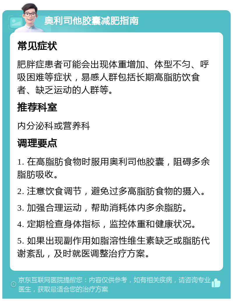 奥利司他胶囊减肥指南 常见症状 肥胖症患者可能会出现体重增加、体型不匀、呼吸困难等症状，易感人群包括长期高脂肪饮食者、缺乏运动的人群等。 推荐科室 内分泌科或营养科 调理要点 1. 在高脂肪食物时服用奥利司他胶囊，阻碍多余脂肪吸收。 2. 注意饮食调节，避免过多高脂肪食物的摄入。 3. 加强合理运动，帮助消耗体内多余脂肪。 4. 定期检查身体指标，监控体重和健康状况。 5. 如果出现副作用如脂溶性维生素缺乏或脂肪代谢紊乱，及时就医调整治疗方案。