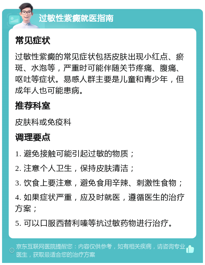 过敏性紫癜就医指南 常见症状 过敏性紫癜的常见症状包括皮肤出现小红点、瘀斑、水泡等，严重时可能伴随关节疼痛、腹痛、呕吐等症状。易感人群主要是儿童和青少年，但成年人也可能患病。 推荐科室 皮肤科或免疫科 调理要点 1. 避免接触可能引起过敏的物质； 2. 注意个人卫生，保持皮肤清洁； 3. 饮食上要注意，避免食用辛辣、刺激性食物； 4. 如果症状严重，应及时就医，遵循医生的治疗方案； 5. 可以口服西替利嗪等抗过敏药物进行治疗。