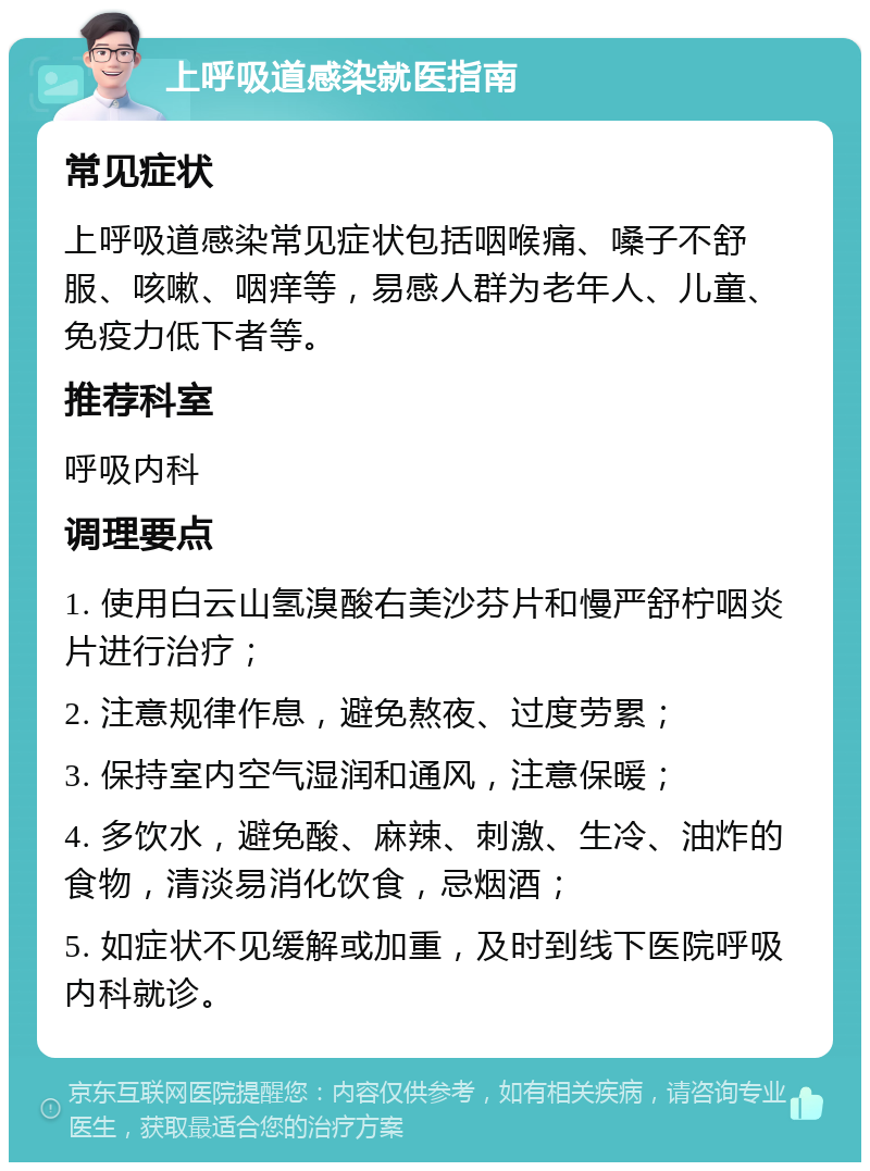 上呼吸道感染就医指南 常见症状 上呼吸道感染常见症状包括咽喉痛、嗓子不舒服、咳嗽、咽痒等，易感人群为老年人、儿童、免疫力低下者等。 推荐科室 呼吸内科 调理要点 1. 使用白云山氢溴酸右美沙芬片和慢严舒柠咽炎片进行治疗； 2. 注意规律作息，避免熬夜、过度劳累； 3. 保持室内空气湿润和通风，注意保暖； 4. 多饮水，避免酸、麻辣、刺激、生冷、油炸的食物，清淡易消化饮食，忌烟酒； 5. 如症状不见缓解或加重，及时到线下医院呼吸内科就诊。