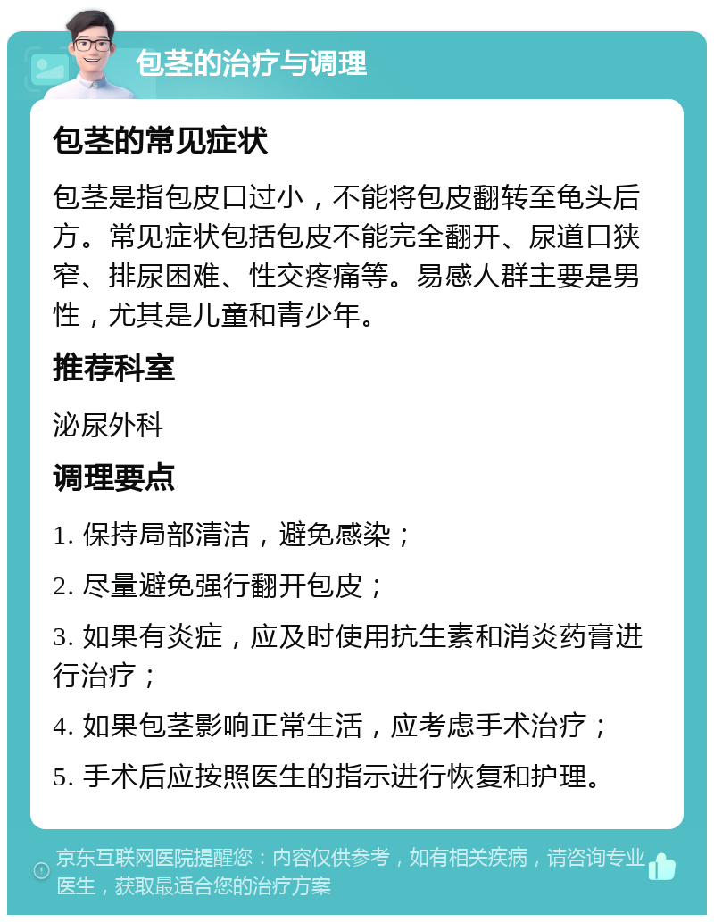 包茎的治疗与调理 包茎的常见症状 包茎是指包皮口过小，不能将包皮翻转至龟头后方。常见症状包括包皮不能完全翻开、尿道口狭窄、排尿困难、性交疼痛等。易感人群主要是男性，尤其是儿童和青少年。 推荐科室 泌尿外科 调理要点 1. 保持局部清洁，避免感染； 2. 尽量避免强行翻开包皮； 3. 如果有炎症，应及时使用抗生素和消炎药膏进行治疗； 4. 如果包茎影响正常生活，应考虑手术治疗； 5. 手术后应按照医生的指示进行恢复和护理。