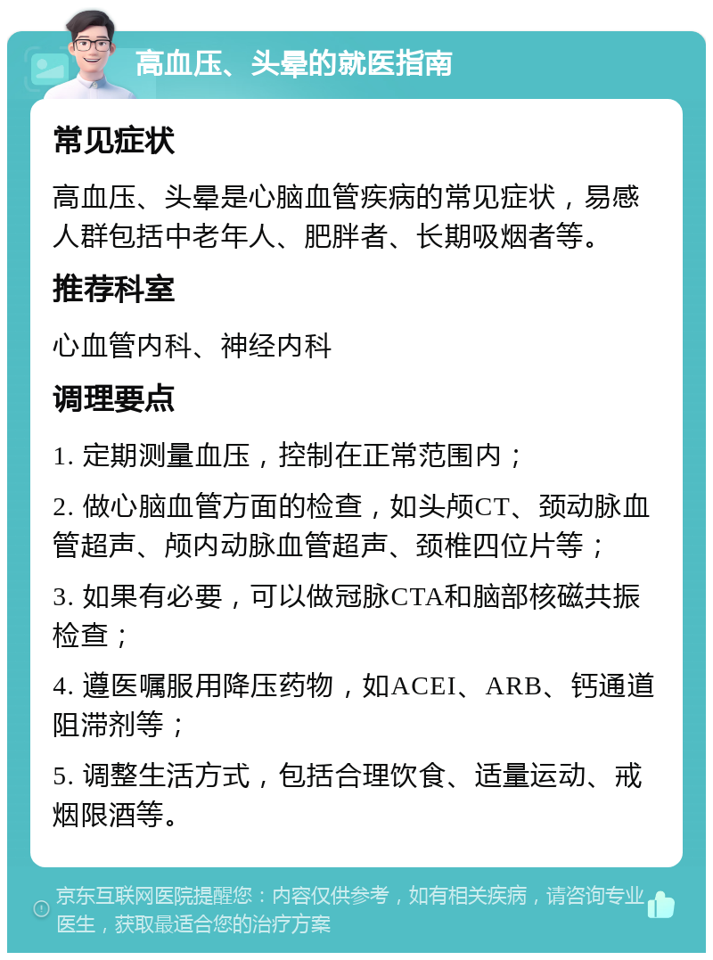 高血压、头晕的就医指南 常见症状 高血压、头晕是心脑血管疾病的常见症状，易感人群包括中老年人、肥胖者、长期吸烟者等。 推荐科室 心血管内科、神经内科 调理要点 1. 定期测量血压，控制在正常范围内； 2. 做心脑血管方面的检查，如头颅CT、颈动脉血管超声、颅内动脉血管超声、颈椎四位片等； 3. 如果有必要，可以做冠脉CTA和脑部核磁共振检查； 4. 遵医嘱服用降压药物，如ACEI、ARB、钙通道阻滞剂等； 5. 调整生活方式，包括合理饮食、适量运动、戒烟限酒等。