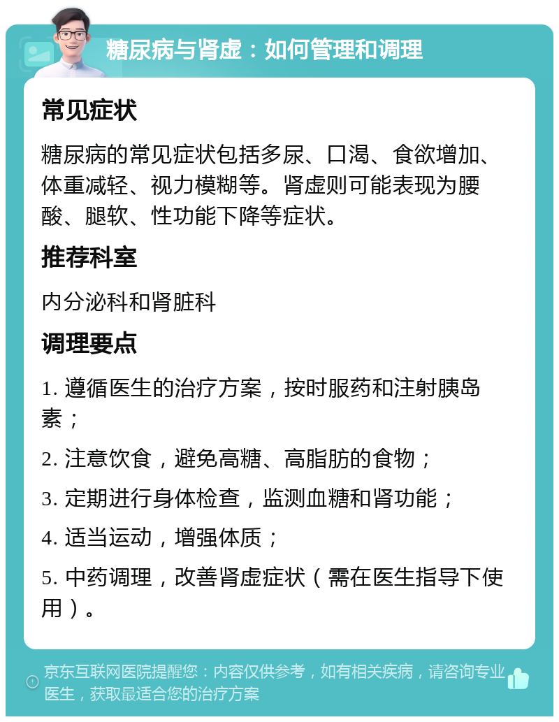 糖尿病与肾虚：如何管理和调理 常见症状 糖尿病的常见症状包括多尿、口渴、食欲增加、体重减轻、视力模糊等。肾虚则可能表现为腰酸、腿软、性功能下降等症状。 推荐科室 内分泌科和肾脏科 调理要点 1. 遵循医生的治疗方案，按时服药和注射胰岛素； 2. 注意饮食，避免高糖、高脂肪的食物； 3. 定期进行身体检查，监测血糖和肾功能； 4. 适当运动，增强体质； 5. 中药调理，改善肾虚症状（需在医生指导下使用）。