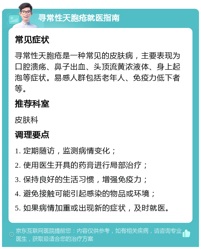 寻常性天胞疮就医指南 常见症状 寻常性天胞疮是一种常见的皮肤病，主要表现为口腔溃疡、鼻子出血、头顶流黄浓液体、身上起泡等症状。易感人群包括老年人、免疫力低下者等。 推荐科室 皮肤科 调理要点 1. 定期随访，监测病情变化； 2. 使用医生开具的药膏进行局部治疗； 3. 保持良好的生活习惯，增强免疫力； 4. 避免接触可能引起感染的物品或环境； 5. 如果病情加重或出现新的症状，及时就医。