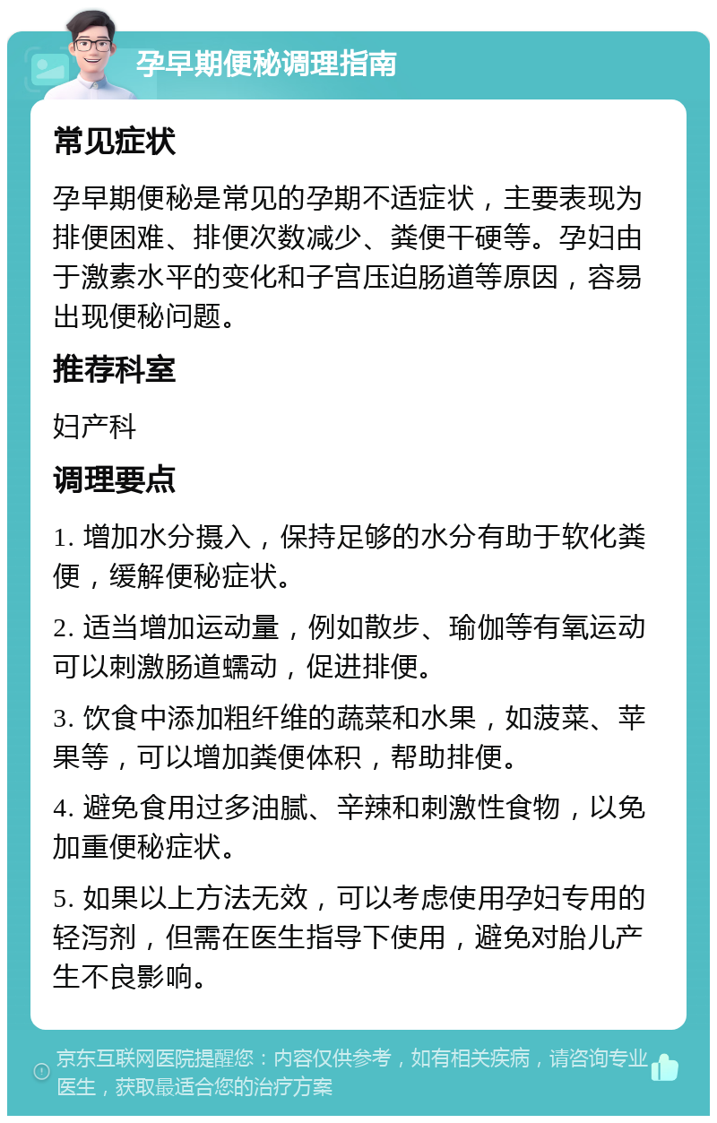 孕早期便秘调理指南 常见症状 孕早期便秘是常见的孕期不适症状，主要表现为排便困难、排便次数减少、粪便干硬等。孕妇由于激素水平的变化和子宫压迫肠道等原因，容易出现便秘问题。 推荐科室 妇产科 调理要点 1. 增加水分摄入，保持足够的水分有助于软化粪便，缓解便秘症状。 2. 适当增加运动量，例如散步、瑜伽等有氧运动可以刺激肠道蠕动，促进排便。 3. 饮食中添加粗纤维的蔬菜和水果，如菠菜、苹果等，可以增加粪便体积，帮助排便。 4. 避免食用过多油腻、辛辣和刺激性食物，以免加重便秘症状。 5. 如果以上方法无效，可以考虑使用孕妇专用的轻泻剂，但需在医生指导下使用，避免对胎儿产生不良影响。