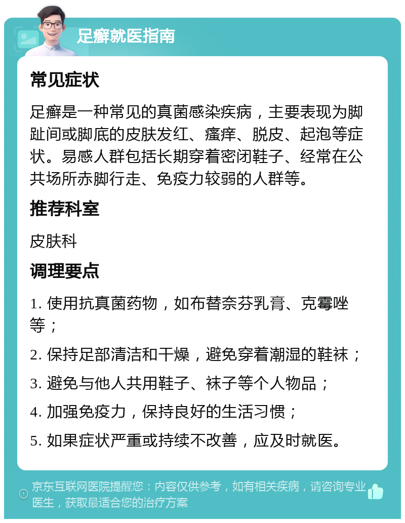 足癣就医指南 常见症状 足癣是一种常见的真菌感染疾病，主要表现为脚趾间或脚底的皮肤发红、瘙痒、脱皮、起泡等症状。易感人群包括长期穿着密闭鞋子、经常在公共场所赤脚行走、免疫力较弱的人群等。 推荐科室 皮肤科 调理要点 1. 使用抗真菌药物，如布替奈芬乳膏、克霉唑等； 2. 保持足部清洁和干燥，避免穿着潮湿的鞋袜； 3. 避免与他人共用鞋子、袜子等个人物品； 4. 加强免疫力，保持良好的生活习惯； 5. 如果症状严重或持续不改善，应及时就医。