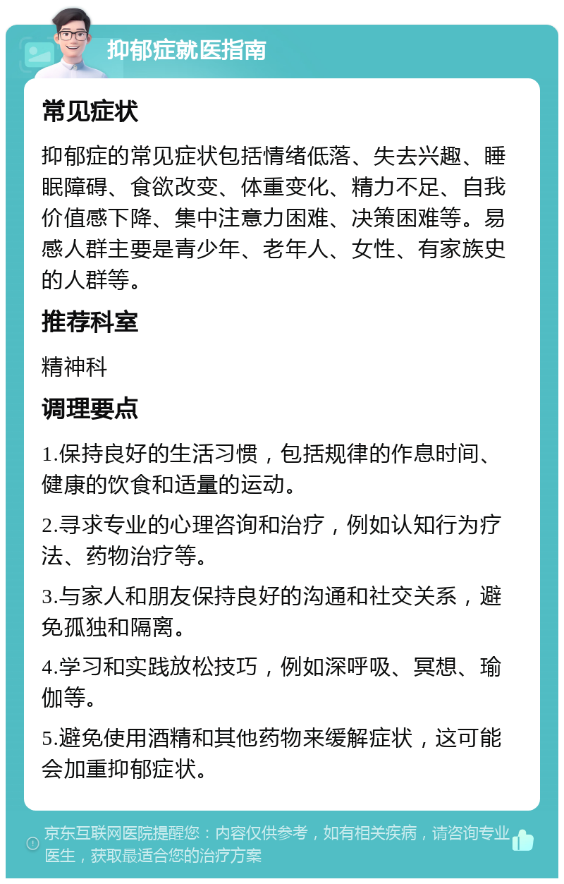 抑郁症就医指南 常见症状 抑郁症的常见症状包括情绪低落、失去兴趣、睡眠障碍、食欲改变、体重变化、精力不足、自我价值感下降、集中注意力困难、决策困难等。易感人群主要是青少年、老年人、女性、有家族史的人群等。 推荐科室 精神科 调理要点 1.保持良好的生活习惯，包括规律的作息时间、健康的饮食和适量的运动。 2.寻求专业的心理咨询和治疗，例如认知行为疗法、药物治疗等。 3.与家人和朋友保持良好的沟通和社交关系，避免孤独和隔离。 4.学习和实践放松技巧，例如深呼吸、冥想、瑜伽等。 5.避免使用酒精和其他药物来缓解症状，这可能会加重抑郁症状。