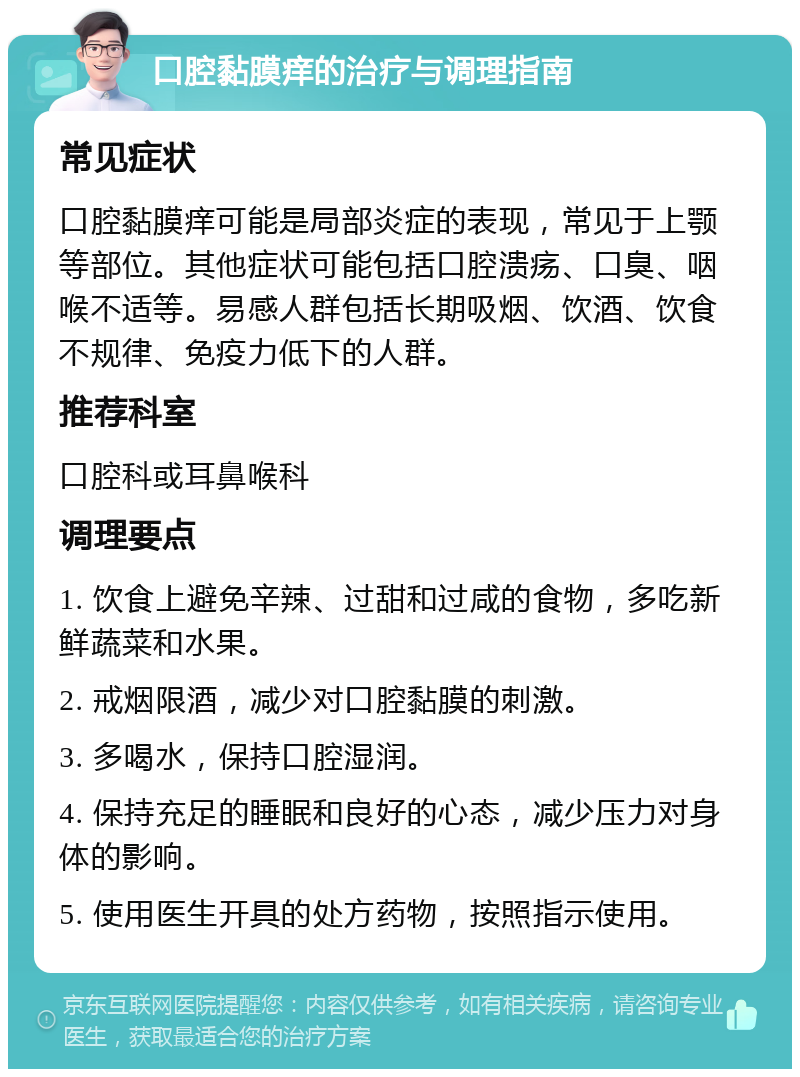 口腔黏膜痒的治疗与调理指南 常见症状 口腔黏膜痒可能是局部炎症的表现，常见于上颚等部位。其他症状可能包括口腔溃疡、口臭、咽喉不适等。易感人群包括长期吸烟、饮酒、饮食不规律、免疫力低下的人群。 推荐科室 口腔科或耳鼻喉科 调理要点 1. 饮食上避免辛辣、过甜和过咸的食物，多吃新鲜蔬菜和水果。 2. 戒烟限酒，减少对口腔黏膜的刺激。 3. 多喝水，保持口腔湿润。 4. 保持充足的睡眠和良好的心态，减少压力对身体的影响。 5. 使用医生开具的处方药物，按照指示使用。