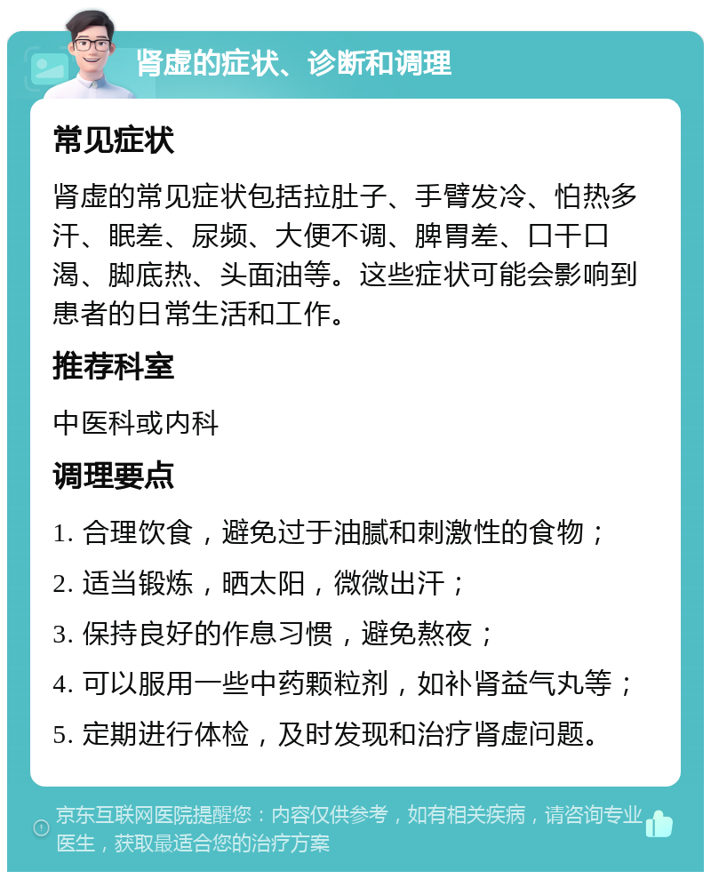 肾虚的症状、诊断和调理 常见症状 肾虚的常见症状包括拉肚子、手臂发冷、怕热多汗、眠差、尿频、大便不调、脾胃差、口干口渴、脚底热、头面油等。这些症状可能会影响到患者的日常生活和工作。 推荐科室 中医科或内科 调理要点 1. 合理饮食，避免过于油腻和刺激性的食物； 2. 适当锻炼，晒太阳，微微出汗； 3. 保持良好的作息习惯，避免熬夜； 4. 可以服用一些中药颗粒剂，如补肾益气丸等； 5. 定期进行体检，及时发现和治疗肾虚问题。