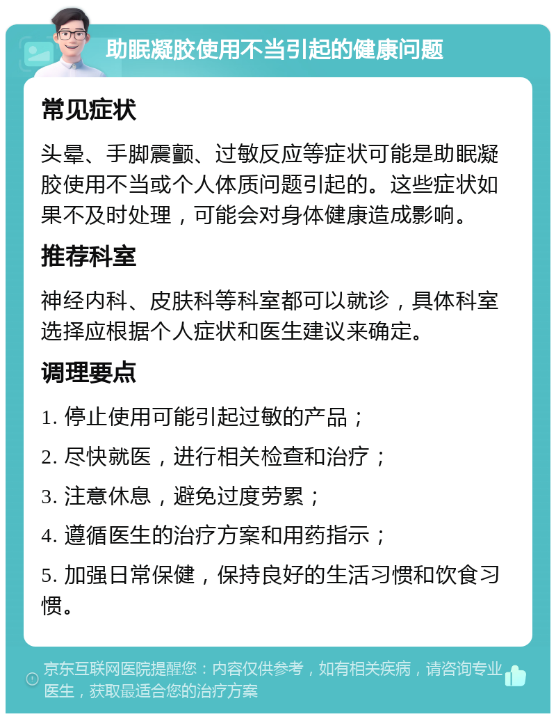 助眠凝胶使用不当引起的健康问题 常见症状 头晕、手脚震颤、过敏反应等症状可能是助眠凝胶使用不当或个人体质问题引起的。这些症状如果不及时处理，可能会对身体健康造成影响。 推荐科室 神经内科、皮肤科等科室都可以就诊，具体科室选择应根据个人症状和医生建议来确定。 调理要点 1. 停止使用可能引起过敏的产品； 2. 尽快就医，进行相关检查和治疗； 3. 注意休息，避免过度劳累； 4. 遵循医生的治疗方案和用药指示； 5. 加强日常保健，保持良好的生活习惯和饮食习惯。