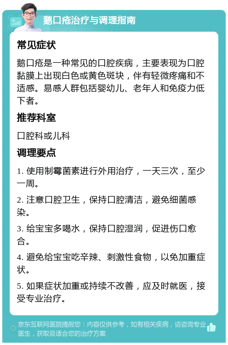 鹅口疮治疗与调理指南 常见症状 鹅口疮是一种常见的口腔疾病，主要表现为口腔黏膜上出现白色或黄色斑块，伴有轻微疼痛和不适感。易感人群包括婴幼儿、老年人和免疫力低下者。 推荐科室 口腔科或儿科 调理要点 1. 使用制霉菌素进行外用治疗，一天三次，至少一周。 2. 注意口腔卫生，保持口腔清洁，避免细菌感染。 3. 给宝宝多喝水，保持口腔湿润，促进伤口愈合。 4. 避免给宝宝吃辛辣、刺激性食物，以免加重症状。 5. 如果症状加重或持续不改善，应及时就医，接受专业治疗。