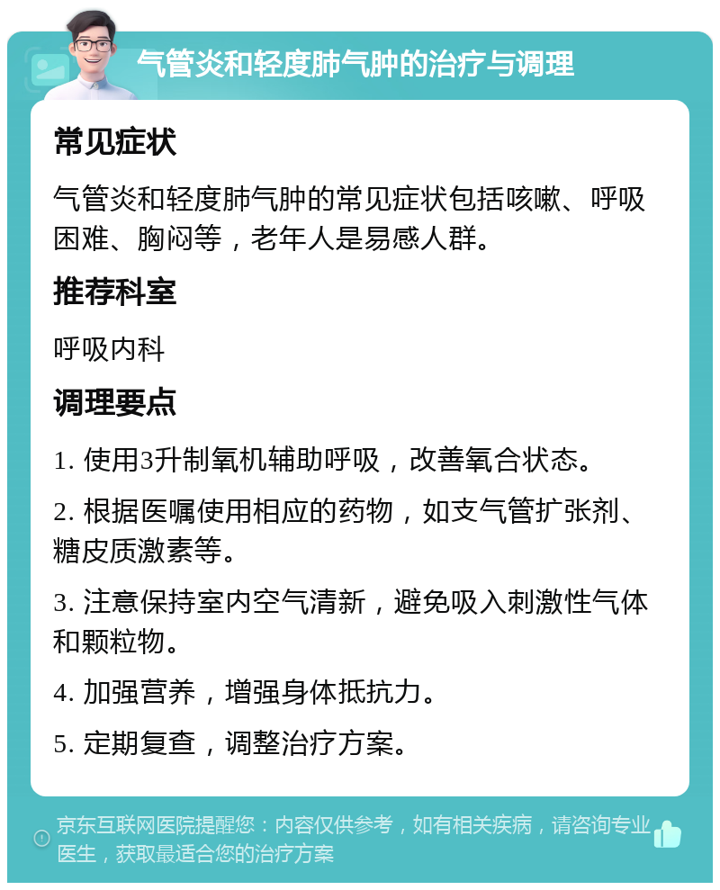 气管炎和轻度肺气肿的治疗与调理 常见症状 气管炎和轻度肺气肿的常见症状包括咳嗽、呼吸困难、胸闷等，老年人是易感人群。 推荐科室 呼吸内科 调理要点 1. 使用3升制氧机辅助呼吸，改善氧合状态。 2. 根据医嘱使用相应的药物，如支气管扩张剂、糖皮质激素等。 3. 注意保持室内空气清新，避免吸入刺激性气体和颗粒物。 4. 加强营养，增强身体抵抗力。 5. 定期复查，调整治疗方案。