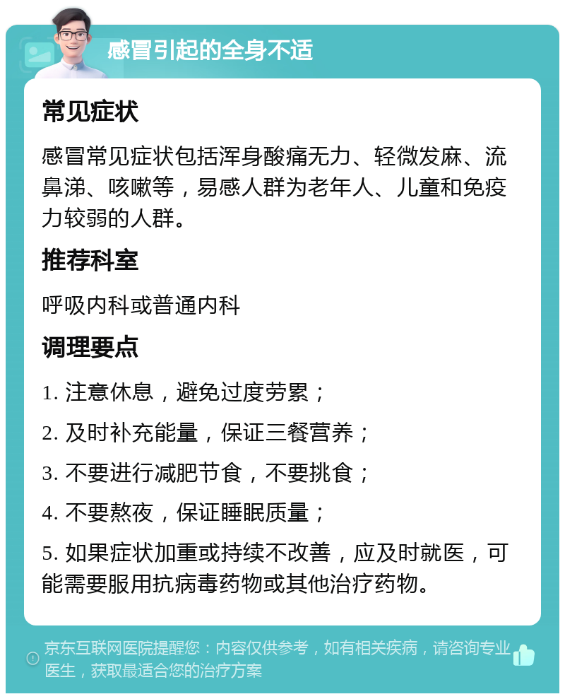 感冒引起的全身不适 常见症状 感冒常见症状包括浑身酸痛无力、轻微发麻、流鼻涕、咳嗽等，易感人群为老年人、儿童和免疫力较弱的人群。 推荐科室 呼吸内科或普通内科 调理要点 1. 注意休息，避免过度劳累； 2. 及时补充能量，保证三餐营养； 3. 不要进行减肥节食，不要挑食； 4. 不要熬夜，保证睡眠质量； 5. 如果症状加重或持续不改善，应及时就医，可能需要服用抗病毒药物或其他治疗药物。