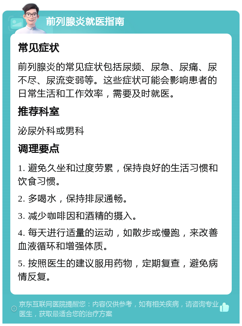 前列腺炎就医指南 常见症状 前列腺炎的常见症状包括尿频、尿急、尿痛、尿不尽、尿流变弱等。这些症状可能会影响患者的日常生活和工作效率，需要及时就医。 推荐科室 泌尿外科或男科 调理要点 1. 避免久坐和过度劳累，保持良好的生活习惯和饮食习惯。 2. 多喝水，保持排尿通畅。 3. 减少咖啡因和酒精的摄入。 4. 每天进行适量的运动，如散步或慢跑，来改善血液循环和增强体质。 5. 按照医生的建议服用药物，定期复查，避免病情反复。