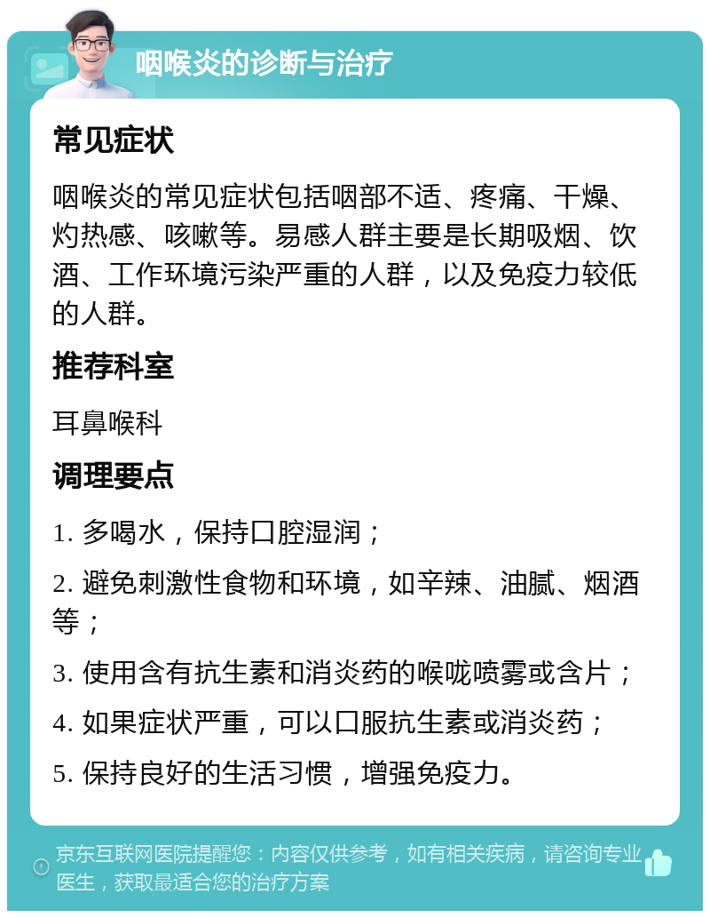 咽喉炎的诊断与治疗 常见症状 咽喉炎的常见症状包括咽部不适、疼痛、干燥、灼热感、咳嗽等。易感人群主要是长期吸烟、饮酒、工作环境污染严重的人群，以及免疫力较低的人群。 推荐科室 耳鼻喉科 调理要点 1. 多喝水，保持口腔湿润； 2. 避免刺激性食物和环境，如辛辣、油腻、烟酒等； 3. 使用含有抗生素和消炎药的喉咙喷雾或含片； 4. 如果症状严重，可以口服抗生素或消炎药； 5. 保持良好的生活习惯，增强免疫力。