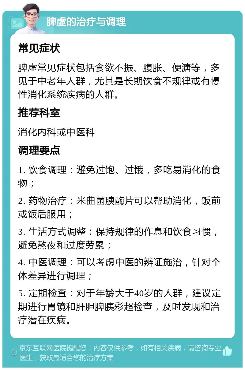 脾虚的治疗与调理 常见症状 脾虚常见症状包括食欲不振、腹胀、便溏等，多见于中老年人群，尤其是长期饮食不规律或有慢性消化系统疾病的人群。 推荐科室 消化内科或中医科 调理要点 1. 饮食调理：避免过饱、过饿，多吃易消化的食物； 2. 药物治疗：米曲菌胰酶片可以帮助消化，饭前或饭后服用； 3. 生活方式调整：保持规律的作息和饮食习惯，避免熬夜和过度劳累； 4. 中医调理：可以考虑中医的辨证施治，针对个体差异进行调理； 5. 定期检查：对于年龄大于40岁的人群，建议定期进行胃镜和肝胆脾胰彩超检查，及时发现和治疗潜在疾病。