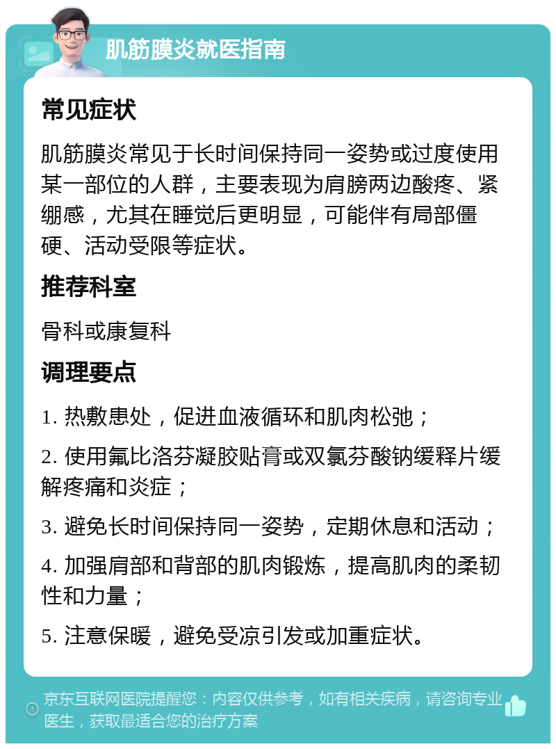 肌筋膜炎就医指南 常见症状 肌筋膜炎常见于长时间保持同一姿势或过度使用某一部位的人群，主要表现为肩膀两边酸疼、紧绷感，尤其在睡觉后更明显，可能伴有局部僵硬、活动受限等症状。 推荐科室 骨科或康复科 调理要点 1. 热敷患处，促进血液循环和肌肉松弛； 2. 使用氟比洛芬凝胶贴膏或双氯芬酸钠缓释片缓解疼痛和炎症； 3. 避免长时间保持同一姿势，定期休息和活动； 4. 加强肩部和背部的肌肉锻炼，提高肌肉的柔韧性和力量； 5. 注意保暖，避免受凉引发或加重症状。