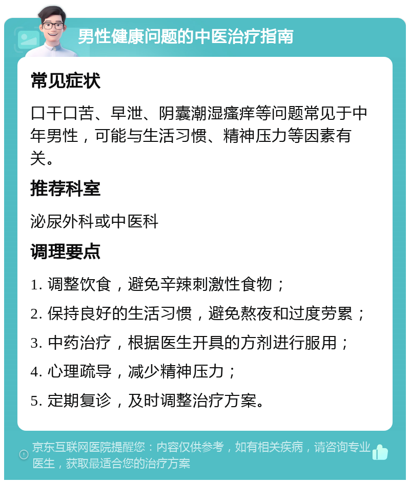 男性健康问题的中医治疗指南 常见症状 口干口苦、早泄、阴囊潮湿瘙痒等问题常见于中年男性，可能与生活习惯、精神压力等因素有关。 推荐科室 泌尿外科或中医科 调理要点 1. 调整饮食，避免辛辣刺激性食物； 2. 保持良好的生活习惯，避免熬夜和过度劳累； 3. 中药治疗，根据医生开具的方剂进行服用； 4. 心理疏导，减少精神压力； 5. 定期复诊，及时调整治疗方案。