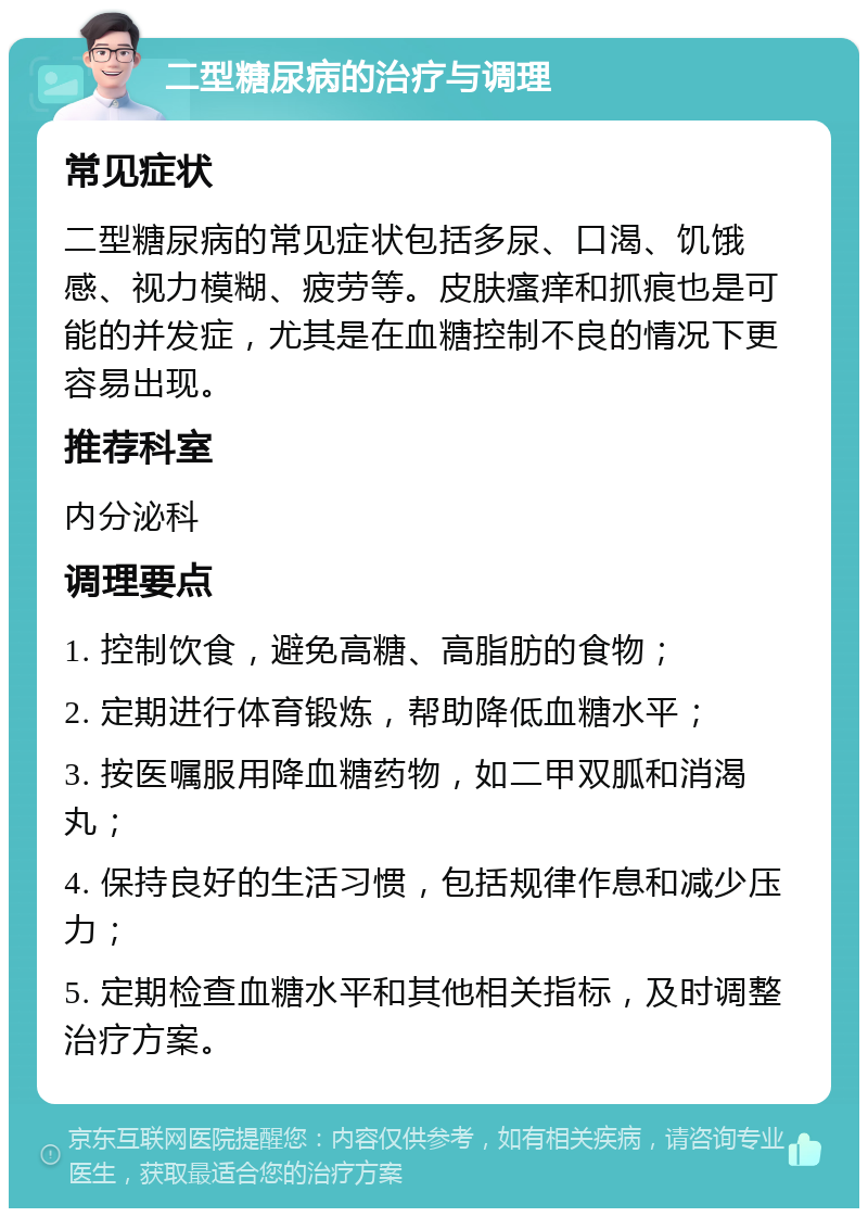 二型糖尿病的治疗与调理 常见症状 二型糖尿病的常见症状包括多尿、口渴、饥饿感、视力模糊、疲劳等。皮肤瘙痒和抓痕也是可能的并发症，尤其是在血糖控制不良的情况下更容易出现。 推荐科室 内分泌科 调理要点 1. 控制饮食，避免高糖、高脂肪的食物； 2. 定期进行体育锻炼，帮助降低血糖水平； 3. 按医嘱服用降血糖药物，如二甲双胍和消渴丸； 4. 保持良好的生活习惯，包括规律作息和减少压力； 5. 定期检查血糖水平和其他相关指标，及时调整治疗方案。