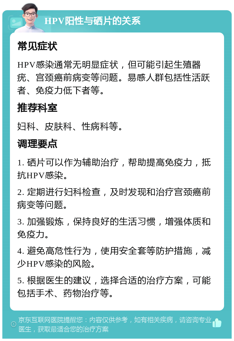 HPV阳性与硒片的关系 常见症状 HPV感染通常无明显症状，但可能引起生殖器疣、宫颈癌前病变等问题。易感人群包括性活跃者、免疫力低下者等。 推荐科室 妇科、皮肤科、性病科等。 调理要点 1. 硒片可以作为辅助治疗，帮助提高免疫力，抵抗HPV感染。 2. 定期进行妇科检查，及时发现和治疗宫颈癌前病变等问题。 3. 加强锻炼，保持良好的生活习惯，增强体质和免疫力。 4. 避免高危性行为，使用安全套等防护措施，减少HPV感染的风险。 5. 根据医生的建议，选择合适的治疗方案，可能包括手术、药物治疗等。