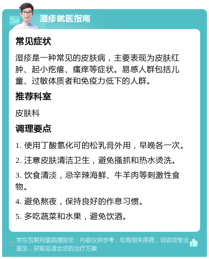 湿疹就医指南 常见症状 湿疹是一种常见的皮肤病，主要表现为皮肤红肿、起小疙瘩、瘙痒等症状。易感人群包括儿童、过敏体质者和免疫力低下的人群。 推荐科室 皮肤科 调理要点 1. 使用丁酸氢化可的松乳膏外用，早晚各一次。 2. 注意皮肤清洁卫生，避免搔抓和热水烫洗。 3. 饮食清淡，忌辛辣海鲜、牛羊肉等刺激性食物。 4. 避免熬夜，保持良好的作息习惯。 5. 多吃蔬菜和水果，避免饮酒。