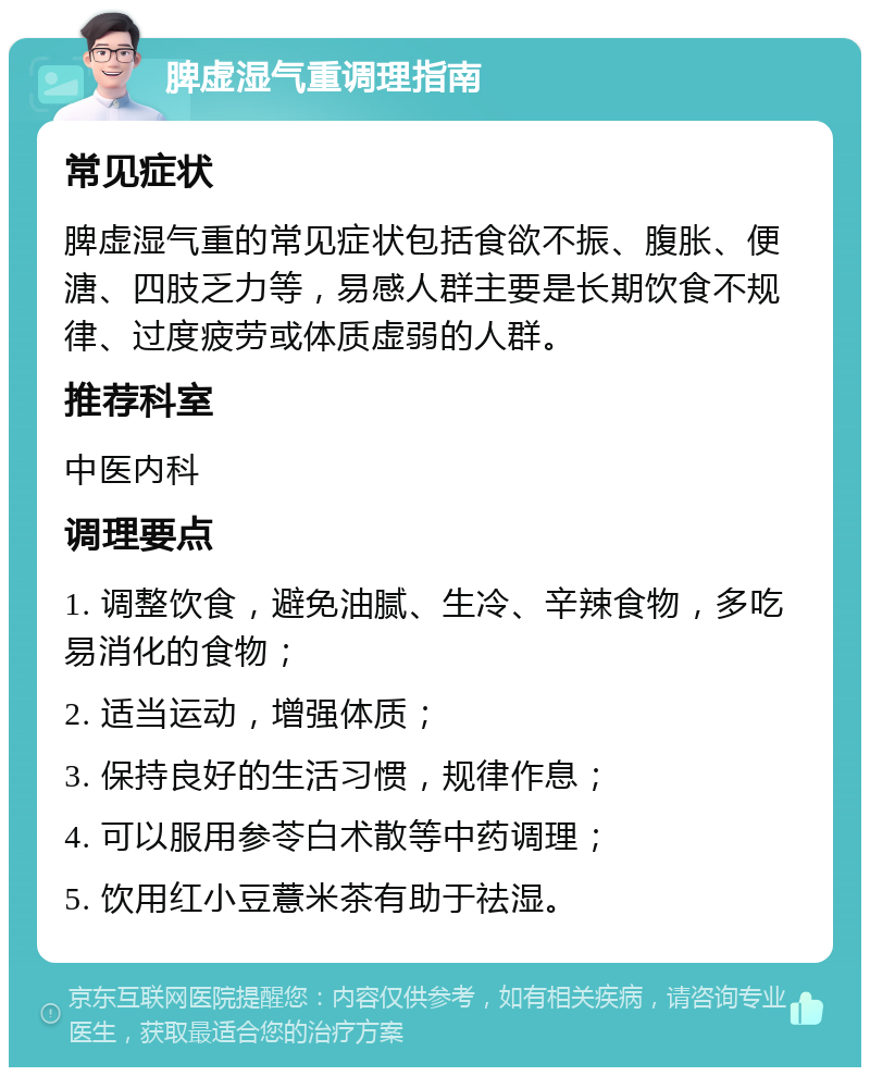 脾虚湿气重调理指南 常见症状 脾虚湿气重的常见症状包括食欲不振、腹胀、便溏、四肢乏力等，易感人群主要是长期饮食不规律、过度疲劳或体质虚弱的人群。 推荐科室 中医内科 调理要点 1. 调整饮食，避免油腻、生冷、辛辣食物，多吃易消化的食物； 2. 适当运动，增强体质； 3. 保持良好的生活习惯，规律作息； 4. 可以服用参苓白术散等中药调理； 5. 饮用红小豆薏米茶有助于祛湿。