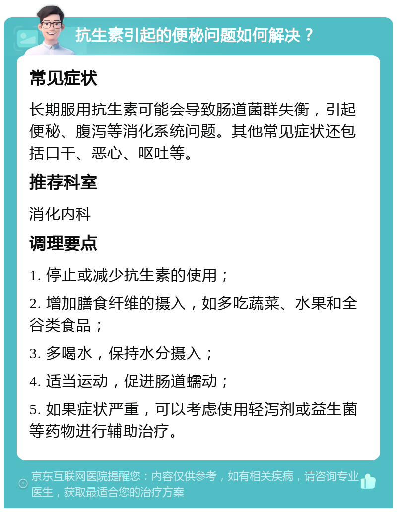 抗生素引起的便秘问题如何解决？ 常见症状 长期服用抗生素可能会导致肠道菌群失衡，引起便秘、腹泻等消化系统问题。其他常见症状还包括口干、恶心、呕吐等。 推荐科室 消化内科 调理要点 1. 停止或减少抗生素的使用； 2. 增加膳食纤维的摄入，如多吃蔬菜、水果和全谷类食品； 3. 多喝水，保持水分摄入； 4. 适当运动，促进肠道蠕动； 5. 如果症状严重，可以考虑使用轻泻剂或益生菌等药物进行辅助治疗。