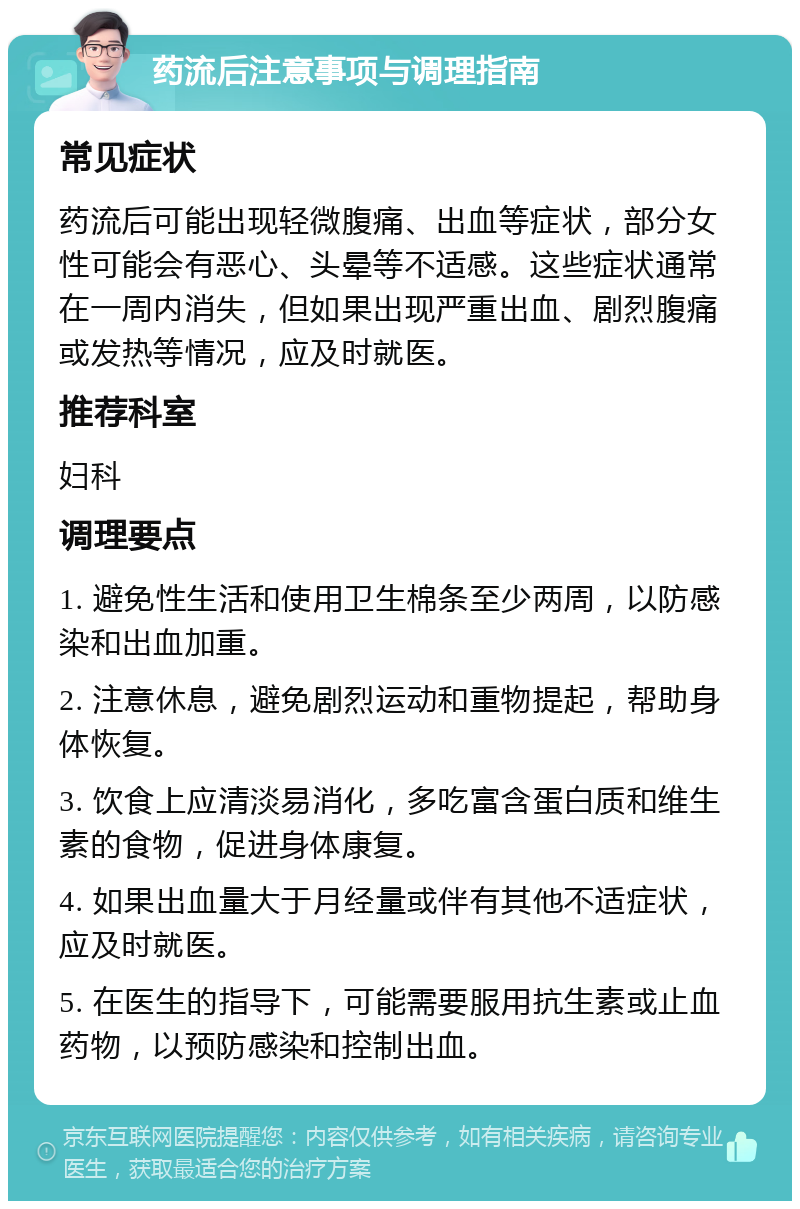 药流后注意事项与调理指南 常见症状 药流后可能出现轻微腹痛、出血等症状，部分女性可能会有恶心、头晕等不适感。这些症状通常在一周内消失，但如果出现严重出血、剧烈腹痛或发热等情况，应及时就医。 推荐科室 妇科 调理要点 1. 避免性生活和使用卫生棉条至少两周，以防感染和出血加重。 2. 注意休息，避免剧烈运动和重物提起，帮助身体恢复。 3. 饮食上应清淡易消化，多吃富含蛋白质和维生素的食物，促进身体康复。 4. 如果出血量大于月经量或伴有其他不适症状，应及时就医。 5. 在医生的指导下，可能需要服用抗生素或止血药物，以预防感染和控制出血。