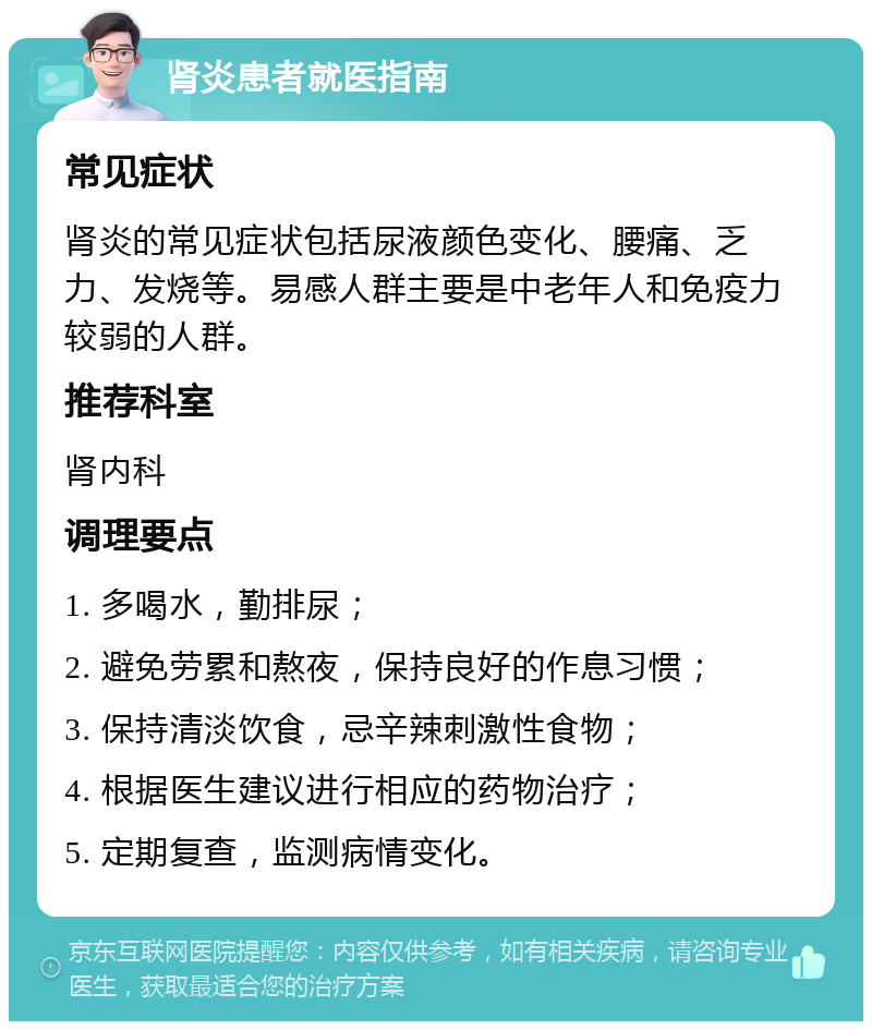 肾炎患者就医指南 常见症状 肾炎的常见症状包括尿液颜色变化、腰痛、乏力、发烧等。易感人群主要是中老年人和免疫力较弱的人群。 推荐科室 肾内科 调理要点 1. 多喝水，勤排尿； 2. 避免劳累和熬夜，保持良好的作息习惯； 3. 保持清淡饮食，忌辛辣刺激性食物； 4. 根据医生建议进行相应的药物治疗； 5. 定期复查，监测病情变化。