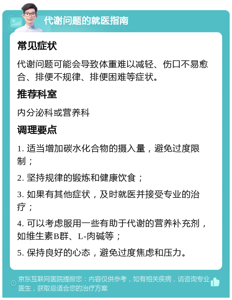 代谢问题的就医指南 常见症状 代谢问题可能会导致体重难以减轻、伤口不易愈合、排便不规律、排便困难等症状。 推荐科室 内分泌科或营养科 调理要点 1. 适当增加碳水化合物的摄入量，避免过度限制； 2. 坚持规律的锻炼和健康饮食； 3. 如果有其他症状，及时就医并接受专业的治疗； 4. 可以考虑服用一些有助于代谢的营养补充剂，如维生素B群、L-肉碱等； 5. 保持良好的心态，避免过度焦虑和压力。