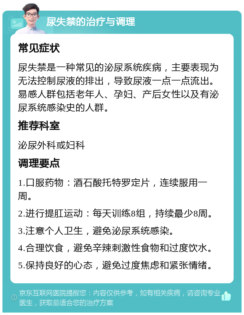 尿失禁的治疗与调理 常见症状 尿失禁是一种常见的泌尿系统疾病，主要表现为无法控制尿液的排出，导致尿液一点一点流出。易感人群包括老年人、孕妇、产后女性以及有泌尿系统感染史的人群。 推荐科室 泌尿外科或妇科 调理要点 1.口服药物：酒石酸托特罗定片，连续服用一周。 2.进行提肛运动：每天训练8组，持续最少8周。 3.注意个人卫生，避免泌尿系统感染。 4.合理饮食，避免辛辣刺激性食物和过度饮水。 5.保持良好的心态，避免过度焦虑和紧张情绪。