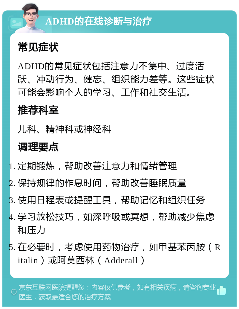 ADHD的在线诊断与治疗 常见症状 ADHD的常见症状包括注意力不集中、过度活跃、冲动行为、健忘、组织能力差等。这些症状可能会影响个人的学习、工作和社交生活。 推荐科室 儿科、精神科或神经科 调理要点 定期锻炼，帮助改善注意力和情绪管理 保持规律的作息时间，帮助改善睡眠质量 使用日程表或提醒工具，帮助记忆和组织任务 学习放松技巧，如深呼吸或冥想，帮助减少焦虑和压力 在必要时，考虑使用药物治疗，如甲基苯丙胺（Ritalin）或阿莫西林（Adderall）