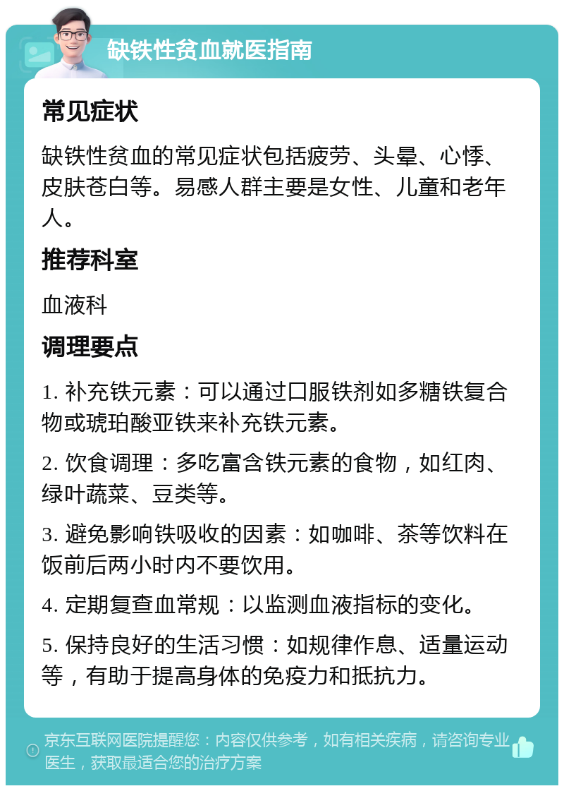 缺铁性贫血就医指南 常见症状 缺铁性贫血的常见症状包括疲劳、头晕、心悸、皮肤苍白等。易感人群主要是女性、儿童和老年人。 推荐科室 血液科 调理要点 1. 补充铁元素：可以通过口服铁剂如多糖铁复合物或琥珀酸亚铁来补充铁元素。 2. 饮食调理：多吃富含铁元素的食物，如红肉、绿叶蔬菜、豆类等。 3. 避免影响铁吸收的因素：如咖啡、茶等饮料在饭前后两小时内不要饮用。 4. 定期复查血常规：以监测血液指标的变化。 5. 保持良好的生活习惯：如规律作息、适量运动等，有助于提高身体的免疫力和抵抗力。