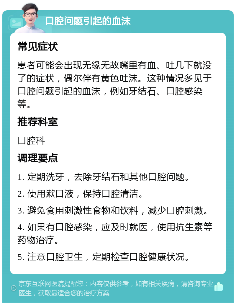 口腔问题引起的血沫 常见症状 患者可能会出现无缘无故嘴里有血、吐几下就没了的症状，偶尔伴有黄色吐沫。这种情况多见于口腔问题引起的血沫，例如牙结石、口腔感染等。 推荐科室 口腔科 调理要点 1. 定期洗牙，去除牙结石和其他口腔问题。 2. 使用漱口液，保持口腔清洁。 3. 避免食用刺激性食物和饮料，减少口腔刺激。 4. 如果有口腔感染，应及时就医，使用抗生素等药物治疗。 5. 注意口腔卫生，定期检查口腔健康状况。