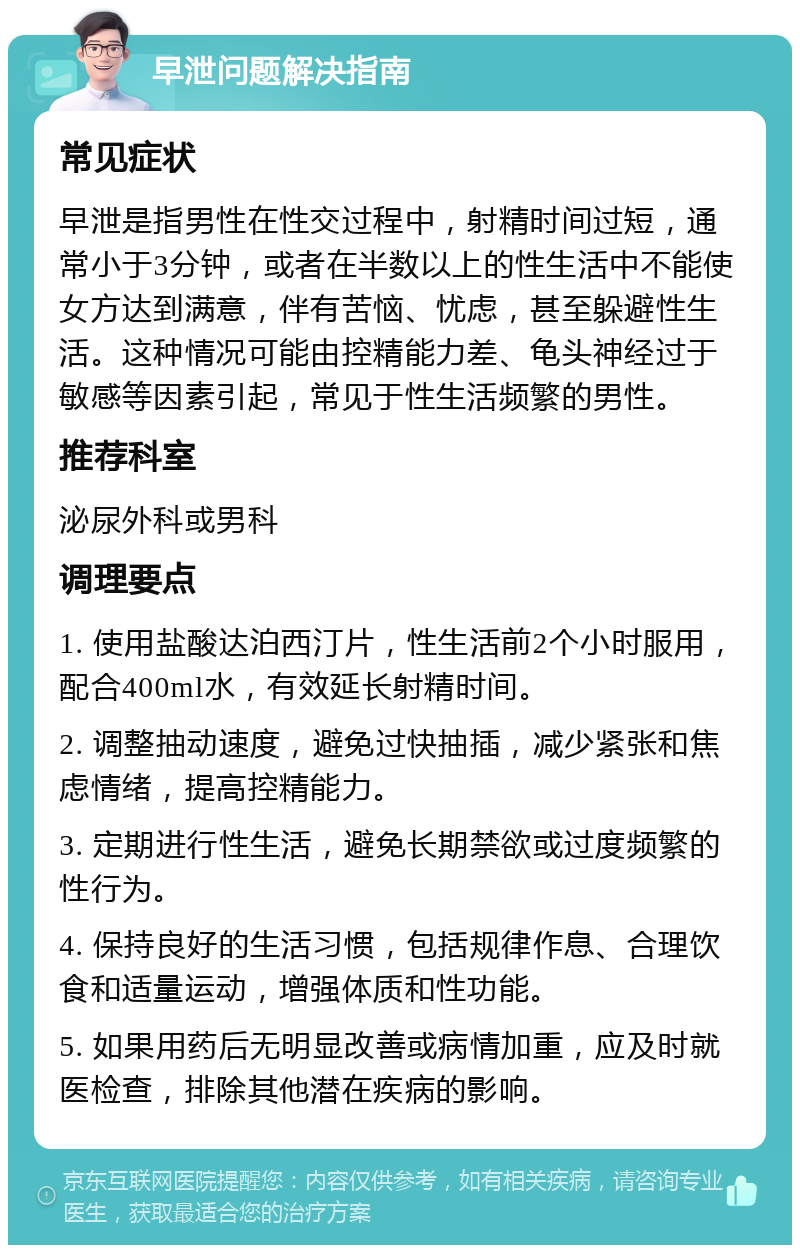 早泄问题解决指南 常见症状 早泄是指男性在性交过程中，射精时间过短，通常小于3分钟，或者在半数以上的性生活中不能使女方达到满意，伴有苦恼、忧虑，甚至躲避性生活。这种情况可能由控精能力差、龟头神经过于敏感等因素引起，常见于性生活频繁的男性。 推荐科室 泌尿外科或男科 调理要点 1. 使用盐酸达泊西汀片，性生活前2个小时服用，配合400ml水，有效延长射精时间。 2. 调整抽动速度，避免过快抽插，减少紧张和焦虑情绪，提高控精能力。 3. 定期进行性生活，避免长期禁欲或过度频繁的性行为。 4. 保持良好的生活习惯，包括规律作息、合理饮食和适量运动，增强体质和性功能。 5. 如果用药后无明显改善或病情加重，应及时就医检查，排除其他潜在疾病的影响。