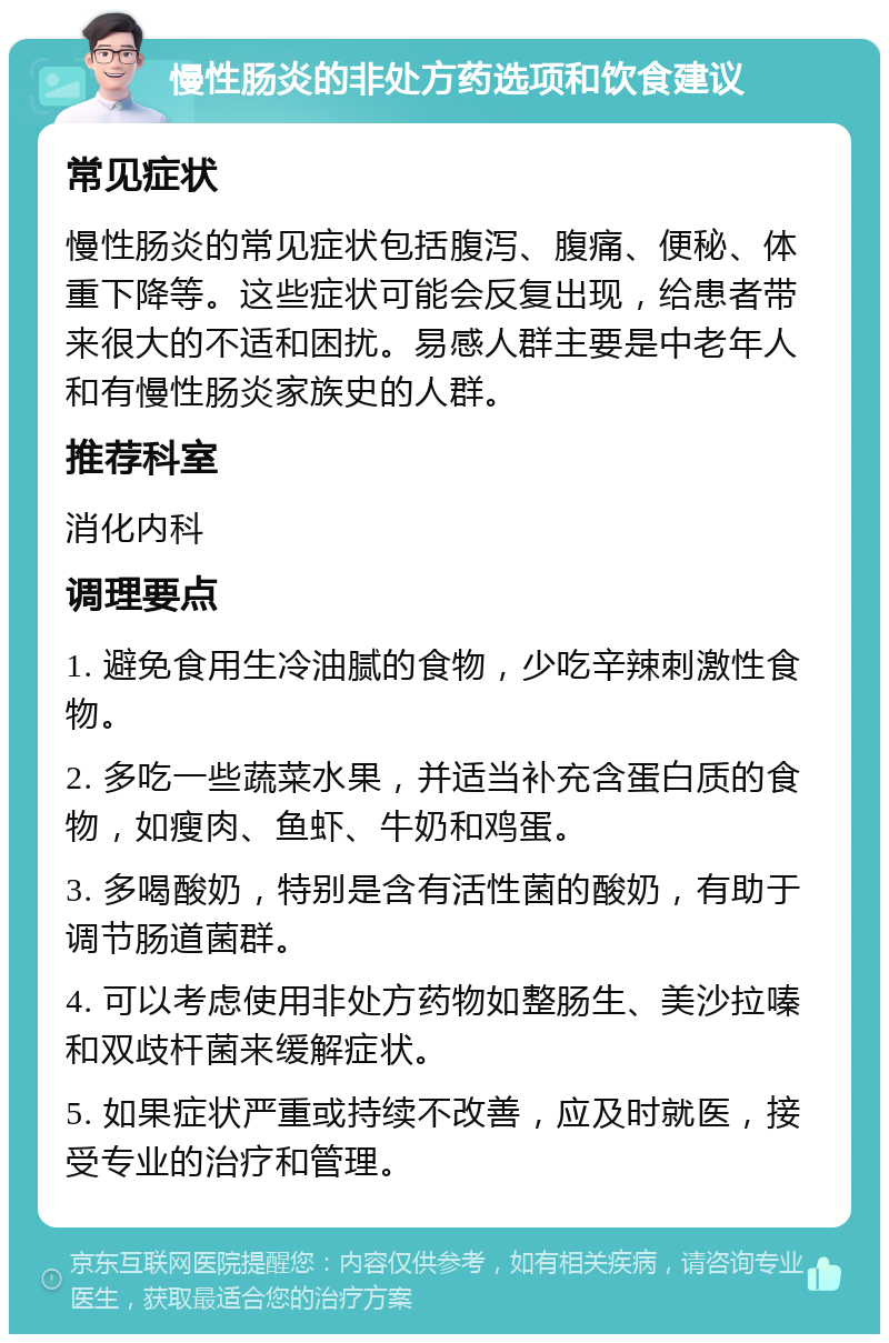 慢性肠炎的非处方药选项和饮食建议 常见症状 慢性肠炎的常见症状包括腹泻、腹痛、便秘、体重下降等。这些症状可能会反复出现，给患者带来很大的不适和困扰。易感人群主要是中老年人和有慢性肠炎家族史的人群。 推荐科室 消化内科 调理要点 1. 避免食用生冷油腻的食物，少吃辛辣刺激性食物。 2. 多吃一些蔬菜水果，并适当补充含蛋白质的食物，如瘦肉、鱼虾、牛奶和鸡蛋。 3. 多喝酸奶，特别是含有活性菌的酸奶，有助于调节肠道菌群。 4. 可以考虑使用非处方药物如整肠生、美沙拉嗪和双歧杆菌来缓解症状。 5. 如果症状严重或持续不改善，应及时就医，接受专业的治疗和管理。