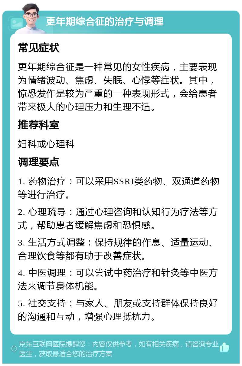 更年期综合征的治疗与调理 常见症状 更年期综合征是一种常见的女性疾病，主要表现为情绪波动、焦虑、失眠、心悸等症状。其中，惊恐发作是较为严重的一种表现形式，会给患者带来极大的心理压力和生理不适。 推荐科室 妇科或心理科 调理要点 1. 药物治疗：可以采用SSRI类药物、双通道药物等进行治疗。 2. 心理疏导：通过心理咨询和认知行为疗法等方式，帮助患者缓解焦虑和恐惧感。 3. 生活方式调整：保持规律的作息、适量运动、合理饮食等都有助于改善症状。 4. 中医调理：可以尝试中药治疗和针灸等中医方法来调节身体机能。 5. 社交支持：与家人、朋友或支持群体保持良好的沟通和互动，增强心理抵抗力。