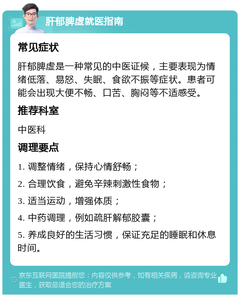 肝郁脾虚就医指南 常见症状 肝郁脾虚是一种常见的中医证候，主要表现为情绪低落、易怒、失眠、食欲不振等症状。患者可能会出现大便不畅、口苦、胸闷等不适感受。 推荐科室 中医科 调理要点 1. 调整情绪，保持心情舒畅； 2. 合理饮食，避免辛辣刺激性食物； 3. 适当运动，增强体质； 4. 中药调理，例如疏肝解郁胶囊； 5. 养成良好的生活习惯，保证充足的睡眠和休息时间。