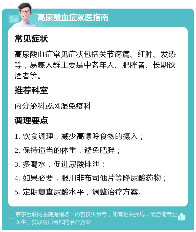 高尿酸血症就医指南 常见症状 高尿酸血症常见症状包括关节疼痛、红肿、发热等，易感人群主要是中老年人、肥胖者、长期饮酒者等。 推荐科室 内分泌科或风湿免疫科 调理要点 1. 饮食调理，减少高嘌呤食物的摄入； 2. 保持适当的体重，避免肥胖； 3. 多喝水，促进尿酸排泄； 4. 如果必要，服用非布司他片等降尿酸药物； 5. 定期复查尿酸水平，调整治疗方案。