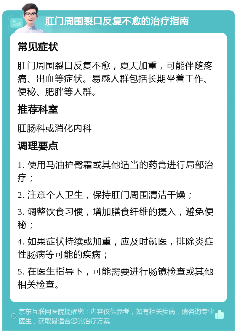 肛门周围裂口反复不愈的治疗指南 常见症状 肛门周围裂口反复不愈，夏天加重，可能伴随疼痛、出血等症状。易感人群包括长期坐着工作、便秘、肥胖等人群。 推荐科室 肛肠科或消化内科 调理要点 1. 使用马油护臀霜或其他适当的药膏进行局部治疗； 2. 注意个人卫生，保持肛门周围清洁干燥； 3. 调整饮食习惯，增加膳食纤维的摄入，避免便秘； 4. 如果症状持续或加重，应及时就医，排除炎症性肠病等可能的疾病； 5. 在医生指导下，可能需要进行肠镜检查或其他相关检查。