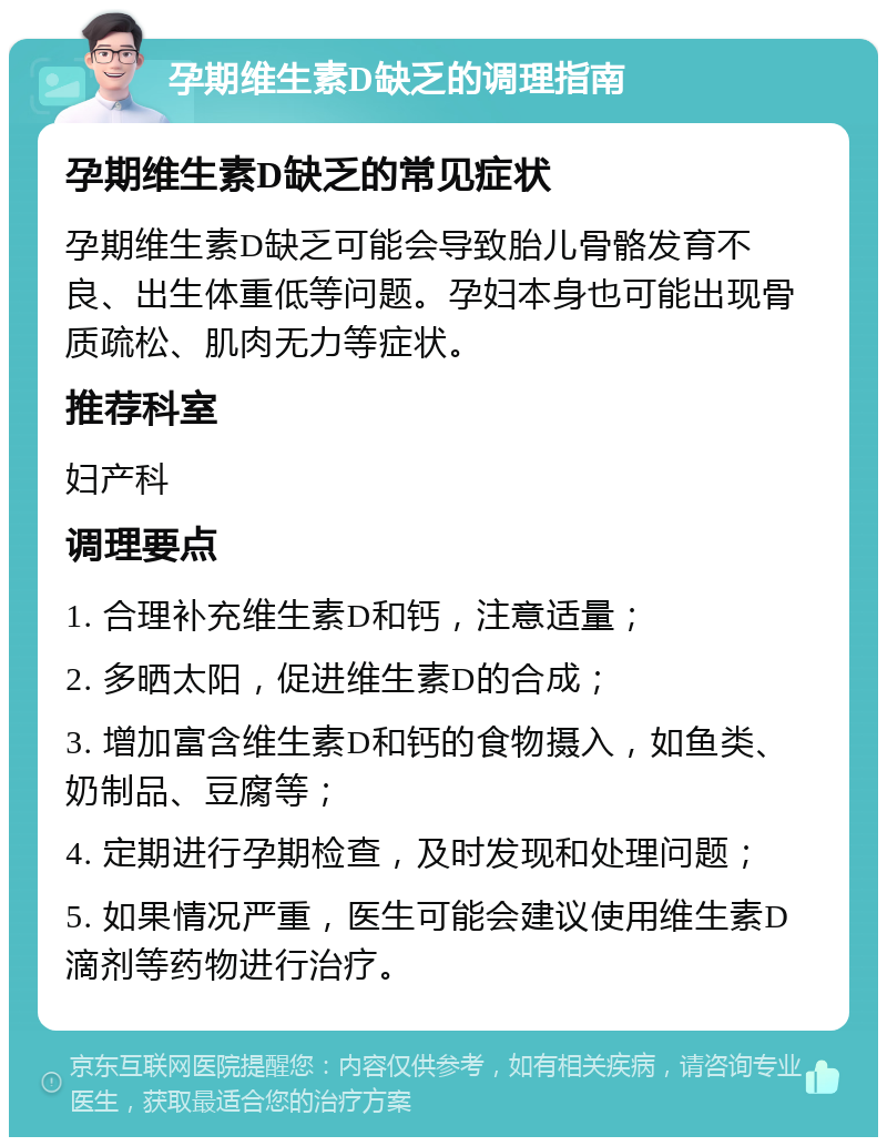 孕期维生素D缺乏的调理指南 孕期维生素D缺乏的常见症状 孕期维生素D缺乏可能会导致胎儿骨骼发育不良、出生体重低等问题。孕妇本身也可能出现骨质疏松、肌肉无力等症状。 推荐科室 妇产科 调理要点 1. 合理补充维生素D和钙，注意适量； 2. 多晒太阳，促进维生素D的合成； 3. 增加富含维生素D和钙的食物摄入，如鱼类、奶制品、豆腐等； 4. 定期进行孕期检查，及时发现和处理问题； 5. 如果情况严重，医生可能会建议使用维生素D滴剂等药物进行治疗。