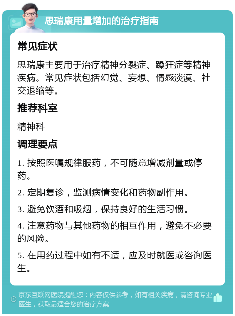 思瑞康用量增加的治疗指南 常见症状 思瑞康主要用于治疗精神分裂症、躁狂症等精神疾病。常见症状包括幻觉、妄想、情感淡漠、社交退缩等。 推荐科室 精神科 调理要点 1. 按照医嘱规律服药，不可随意增减剂量或停药。 2. 定期复诊，监测病情变化和药物副作用。 3. 避免饮酒和吸烟，保持良好的生活习惯。 4. 注意药物与其他药物的相互作用，避免不必要的风险。 5. 在用药过程中如有不适，应及时就医或咨询医生。