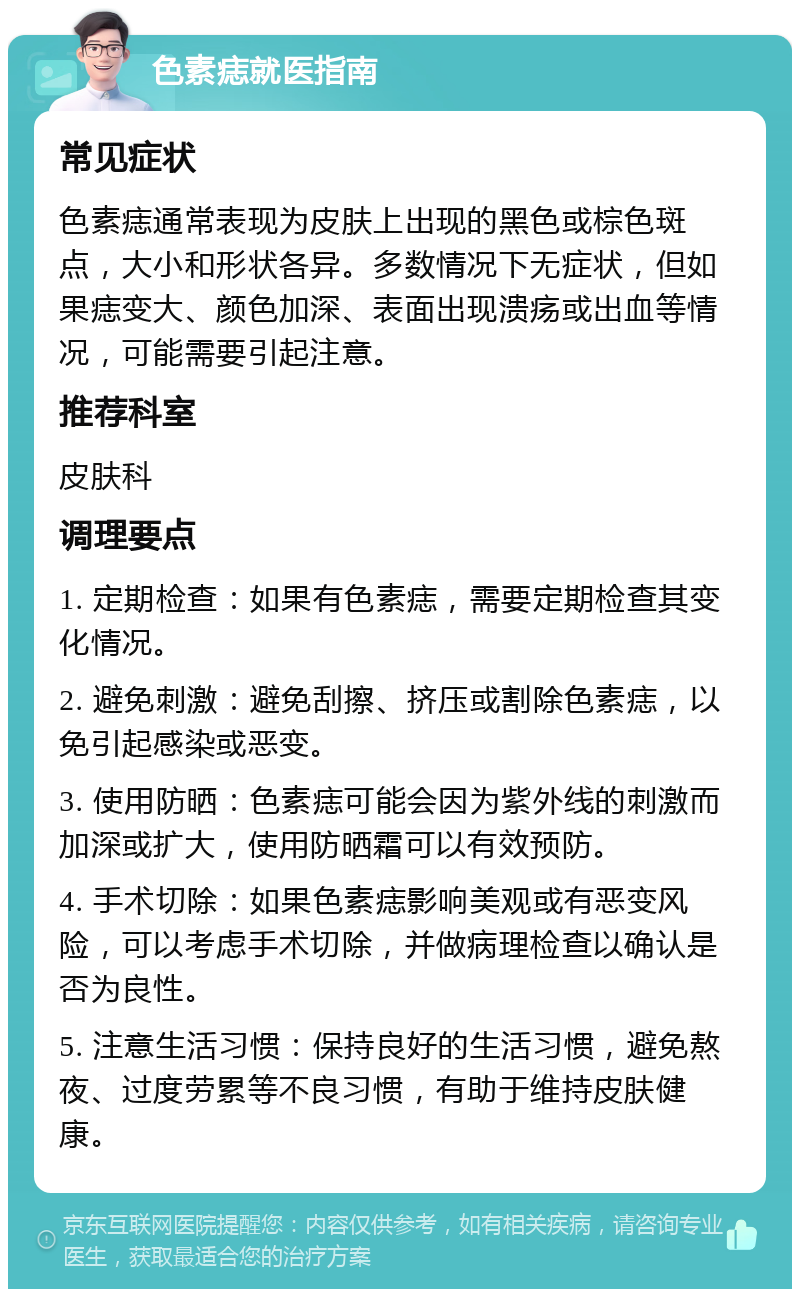 色素痣就医指南 常见症状 色素痣通常表现为皮肤上出现的黑色或棕色斑点，大小和形状各异。多数情况下无症状，但如果痣变大、颜色加深、表面出现溃疡或出血等情况，可能需要引起注意。 推荐科室 皮肤科 调理要点 1. 定期检查：如果有色素痣，需要定期检查其变化情况。 2. 避免刺激：避免刮擦、挤压或割除色素痣，以免引起感染或恶变。 3. 使用防晒：色素痣可能会因为紫外线的刺激而加深或扩大，使用防晒霜可以有效预防。 4. 手术切除：如果色素痣影响美观或有恶变风险，可以考虑手术切除，并做病理检查以确认是否为良性。 5. 注意生活习惯：保持良好的生活习惯，避免熬夜、过度劳累等不良习惯，有助于维持皮肤健康。