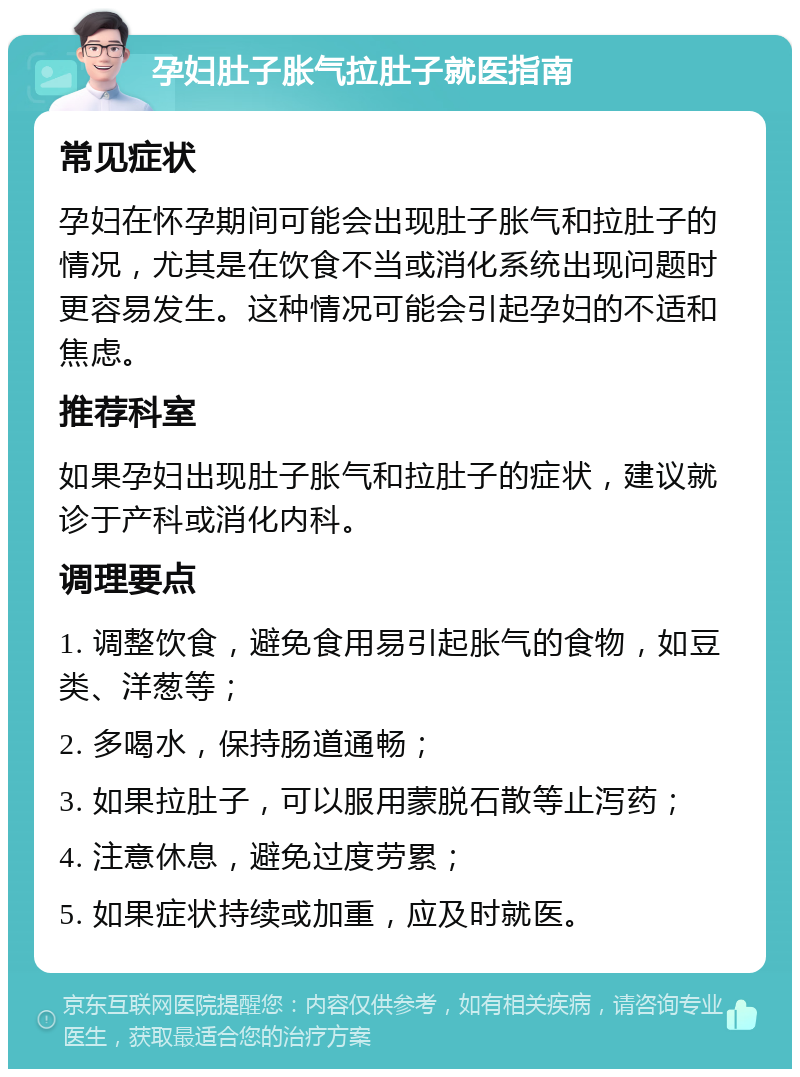 孕妇肚子胀气拉肚子就医指南 常见症状 孕妇在怀孕期间可能会出现肚子胀气和拉肚子的情况，尤其是在饮食不当或消化系统出现问题时更容易发生。这种情况可能会引起孕妇的不适和焦虑。 推荐科室 如果孕妇出现肚子胀气和拉肚子的症状，建议就诊于产科或消化内科。 调理要点 1. 调整饮食，避免食用易引起胀气的食物，如豆类、洋葱等； 2. 多喝水，保持肠道通畅； 3. 如果拉肚子，可以服用蒙脱石散等止泻药； 4. 注意休息，避免过度劳累； 5. 如果症状持续或加重，应及时就医。