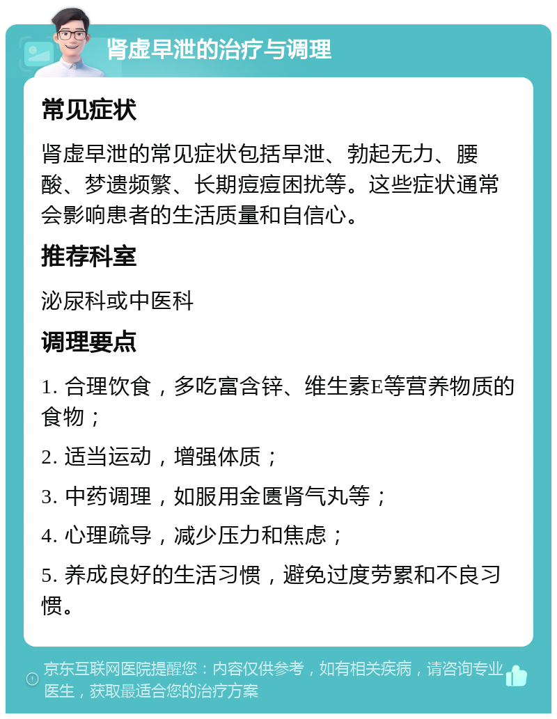 肾虚早泄的治疗与调理 常见症状 肾虚早泄的常见症状包括早泄、勃起无力、腰酸、梦遗频繁、长期痘痘困扰等。这些症状通常会影响患者的生活质量和自信心。 推荐科室 泌尿科或中医科 调理要点 1. 合理饮食，多吃富含锌、维生素E等营养物质的食物； 2. 适当运动，增强体质； 3. 中药调理，如服用金匮肾气丸等； 4. 心理疏导，减少压力和焦虑； 5. 养成良好的生活习惯，避免过度劳累和不良习惯。