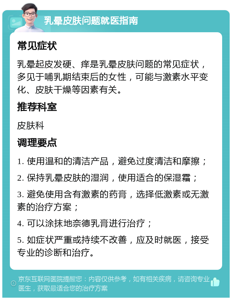 乳晕皮肤问题就医指南 常见症状 乳晕起皮发硬、痒是乳晕皮肤问题的常见症状，多见于哺乳期结束后的女性，可能与激素水平变化、皮肤干燥等因素有关。 推荐科室 皮肤科 调理要点 1. 使用温和的清洁产品，避免过度清洁和摩擦； 2. 保持乳晕皮肤的湿润，使用适合的保湿霜； 3. 避免使用含有激素的药膏，选择低激素或无激素的治疗方案； 4. 可以涂抹地奈德乳膏进行治疗； 5. 如症状严重或持续不改善，应及时就医，接受专业的诊断和治疗。