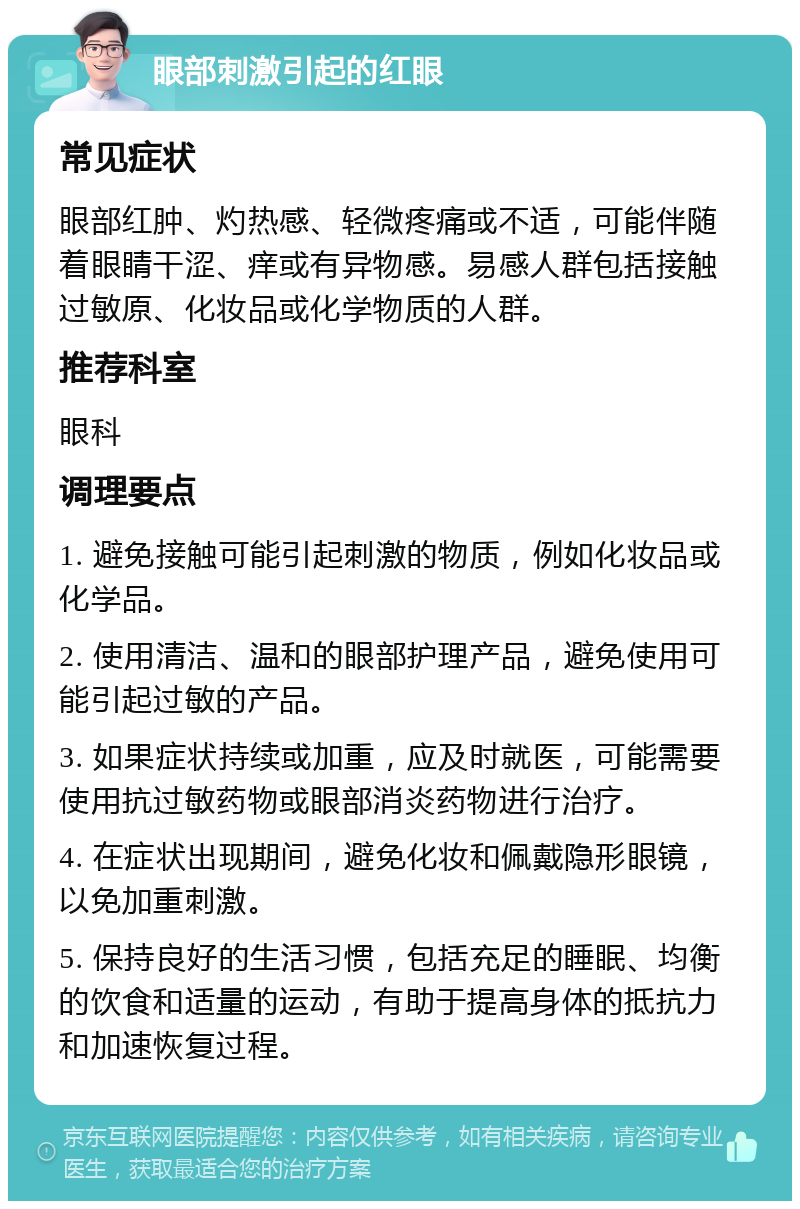 眼部刺激引起的红眼 常见症状 眼部红肿、灼热感、轻微疼痛或不适，可能伴随着眼睛干涩、痒或有异物感。易感人群包括接触过敏原、化妆品或化学物质的人群。 推荐科室 眼科 调理要点 1. 避免接触可能引起刺激的物质，例如化妆品或化学品。 2. 使用清洁、温和的眼部护理产品，避免使用可能引起过敏的产品。 3. 如果症状持续或加重，应及时就医，可能需要使用抗过敏药物或眼部消炎药物进行治疗。 4. 在症状出现期间，避免化妆和佩戴隐形眼镜，以免加重刺激。 5. 保持良好的生活习惯，包括充足的睡眠、均衡的饮食和适量的运动，有助于提高身体的抵抗力和加速恢复过程。